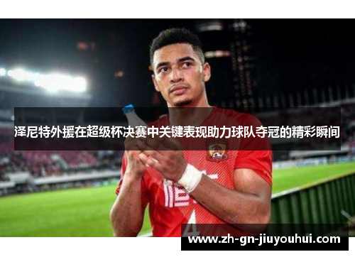 泽尼特外援在超级杯决赛中关键表现助力球队夺冠的精彩瞬间