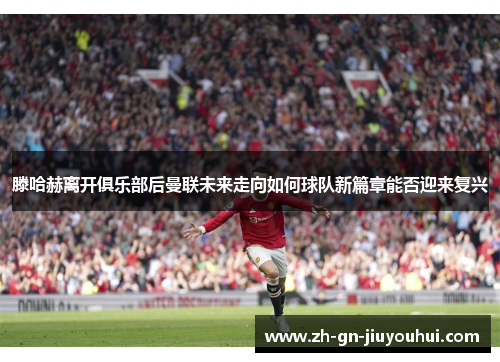 滕哈赫离开俱乐部后曼联未来走向如何球队新篇章能否迎来复兴